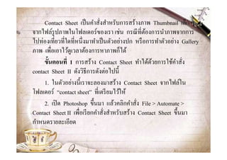 Contact Sheet เป็ นคําสังสําหรับการสร้างภาพ Thumbnail เล็ก ๆ
จากไฟล์รูปภาพในโฟลเดอร์ของเรา เช่น กรณี ทีต้องการนําภาพจากการ
ไปท่องเทียวทีใดทีหนึงมาทําเป็ นตัวอย่างปก หรื อการทําตัวอย่าง Gallery
ภาพ เพือเอาไว้ดูเวลาต้องการหาภาพก็ได้
     ขั-นตอนที1 1 การสร้าง Contact Sheet ทําได้ดวยการใช้คาสัง
                                                   ้         ํ
contact Sheet II ดังวิธีการดังต่อไปนี@
     1. ในตัวอย่างนี@เราจะลองมาสร้าง Contact Sheet จากไฟล์ใน
โฟลเดอร์ “contact sheet” ทีเตรี ยมไว้ให้
     2. เปิ ด Photoshop ขึ@นมา แล้วคลิกคําสัง File > Automate >
Contact Sheet II เพือเรี ยกคําสังสําหรับสร้าง Contact Sheet ขึ@นมา
กําหนดรายละเอียด
 