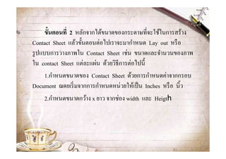 ขั-นตอนที1 2 หลักจากได้ขนาดของกระดาษทีจะใช้ในการสร้าง
Contact Sheet แล้วขั@นตอนต่อไปเราจะมากําหนด Lay out หรื อ
รู ปแบบการวางภาพใน Contact Sheet เช่น ขนาดและจํานวนของภาพ
ใน contact Sheet แต่ละแผ่น ด้วยวิธีการต่อไปนี@
      1.กําหนดขนาดของ Contact Sheet ด้วยการกําหนดค่าจากกรอบ
Document ฌดยเริ มจากการกําหนดหน่วยให้เป็ น Inches หรื อ นิ@ว
      2.กําหนดขนาดกว้าง x ยาว จากช่อง width และ Heigth
 