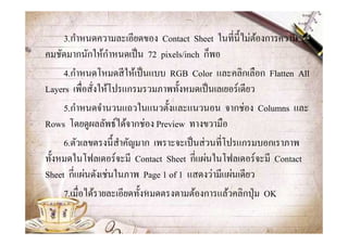 3.กําหนดความละเอียดของ Contact Sheet ในทีนี@ไม่ตองการความ
                                                        ้
                  ํ
คมชัดมากนักให้กาหนดเป็ น 72 pixels/inch ก็พอ
     4.กําหนดโหมดสี ให้เป็ นแบบ RGB Color และคลิกเลือก Flatten All
Layers เพือสังให้โปรแกรมรวมภาพทั@งหมดเป็ นเลเยอร์เดียว
     5.กําหนดจํานวนแถวในแนวตั@งและแนวนอน จากช่อง Columns และ
Rows โดยดูผลลัพธ์ได้จากช่อง Preview ทางขวามือ
     6.ตัวเลขตรงนี@สาคัญมาก เพราะจะเป็ นส่ วนทีโปรแกรมบอกเราภาพ
                    ํ
ทั@งหมดในโฟลเดอร์จะมี Contact Sheet กีแผ่นในโฟลเดอร์จะมี Contact
Sheet กีแผ่นดังเช่นในภาพ Page 1 of 1 แสดงว่ามีแผ่นเดียว
     7.เมือได้รายละเอียดทั@งหมดตรงตามต้องการแล้วคลิกปุ่ ม OK
 