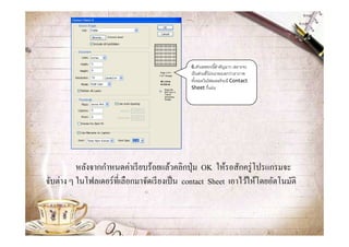 6.ตัวเลขตรงนีสําคัญมาก เพราะจะ
                                              เป็ นส่วนทีโปรแกรมบอกว่าเราภาพ
                                              ทังหมดในโฟลเดอร์ จะมี Contact
                                              Sheet กีแผ่น




          หลังจากกําหนดค่าเรี ยบร้อยแล้วคลิกปุ่ ม OK ให้รอสักครู่ โปรแกรมจะ
จับต่าง ๆ ในโฟลเดอร์ ทีเลือกมาจัดเรี ยงเป็ น contact Sheet เอาไว้ให้โดยอัตโนมัติ
 