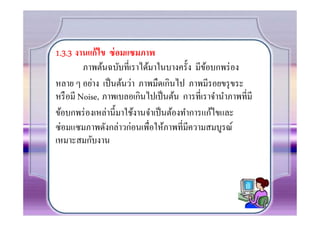 1.3.3 งานแก้ไข ซ่ อมแซมภาพ
         ภาพต้นฉบับทีเราได้มาในบางครั0ง มีขอบกพร่ อง
                                              ้
หลาย ๆ อย่าง เป็ นต้นว่า ภาพมืดเกินไป ภาพมีรอยขรุ ขระ
หรื อมี Noise, ภาพเบลอเกินไปเป็ นต้น การทีเราจํานําภาพทีมี
ข้อบกพร่ องเหล่านี0มาใช้งานจําเป็ นต้องทําการแก้ไขและ
ซ่อมแซมภาพดังกล่าวก่อนเพือให้ภาพทีมีความสมบูรณ์
เหมาะสมกับงาน
 