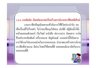 1.3.4 งานตัดต่ อ ดัดแปลงภาพหรือสร้ างสรรค์ งานกราฟิ กสมัยใหม่
           งานกราฟิ กปั จจุบนผสานเข้ากับการใช้ชีวิตประจําวัน จน
                            ั
                              ่
เป็ นเรื องทีไม่ไกลตัว ไม่วาจะเป็ นถุงใส่ ของ ปกซีดี ปฏิทินตั0งโต๊ะ
หน้าจอคอมพิวเตอร์ เว็บไซต์ หนังสื อ ปกวารสาร นิตยสาร การ์ด
ป้ ายประชาสัมพันธ์ เครื องหมาย สัญลักษณ์ งานเหล่านี0กเ็ กิดจาก
การใช้งานโปรแกรมช่วยในการออกแบบ นําภาพมาสร้างสรรค์งาน
กราฟิ กทีสวยงาม มีประโยชน์ใช้สอยทีดี ตลอดจนมีแนวคิดในการ
ออกแบบทีดี
 