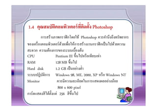 1.4 คุณสมบัตคอมพิวเตอร์ ทตดตั!ง Photoshop
            ิ            ี) ิ
          การสร้างภาพกราฟิ กโดยใช้ Photoshop ควรคํานึงถึงทรัพยากร
ของเครื องคอมพิวเตอร์ ดวยเพือให้การสร้างงานกราฟิ กเป็ นไปด้วยความ
                         ้
สะดวก ความต้องการของระบบเบื0องต้น
CPU                  Pentium III ขึ0นไปหรื อเทียบเท่า
RAM                  128 MB ขึ0นไป
Hard disk            1.2 GB เป็ นอย่างตํา
ระบบปฏิบติการ Windows 98, ME, 2000, XP หรื อ Windows NT
           ั
Monitor               ควรมีความละเอียดในการแสดงผลอย่างน้อย
                       800 x 600 pixel
การ์ ดแสดงสี ได้ต0 งแต่ 256 สี ข0 ึนไป
                   ั
 