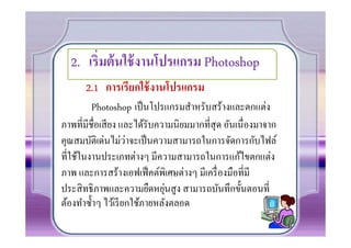 2. เริ)มต้ นใช้ งานโปรแกรม Photoshop
      2.1 การเรียกใช้ งานโปรแกรม
        Photoshop เป็ นโปรแกรมสําหรับสร้างและตกแต่ง
ภาพทีมีชือเสี ยง และได้รับความนิยมมากทีสุ ด อันเนืองมาจาก
                     ่
คุณสมบัติเด่นไม่วาจะเป็ นความสามารถในการจัดการกับไฟล์
ทีใช้ในงานประเภทต่างๆ มีความสามารถในการแก้ไขตกแต่ง
ภาพ และการสร้างเอฟเฟ็ คต์พิเศษต่างๆ มีเครื องมือทีมี
                               ่
ประสิ ทธิภาพและความยืดหยุนสู ง สามารถบันทึกขั0นตอนที
ต้องทําซํ0าๆ ไว้เรี ยกใช้ภายหลังตลอด
 