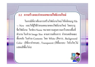 2.2 การสร้ างและกําหนดขนาดไฟล์ งานใหม่
        ในกรณี ทีเราต้องการสร้างไฟล์งานใหม่ ให้คลิกเมนู File
                  ู้ ํ
-> New และให้ผใช้กาหนดขนาดของไฟล์งานใหม่ โดยระบุ
ชือไฟล์งาน ในช่อง Name ขนาดความสู งความกว้างของพื0นที
ทํางาน ในส่ วน Image Size ตามความต้องการ กําหนดลักษณะ
พื0นหลัง ในส่ วน Contents โดย White (สี ขาว) , Background
Color (สี ทีเรากําหนด) , Transparent (สี พ0ืนแบบ - โปร่ งใส,ไม่
แสดงสี พ0ืนโล่ง)
 