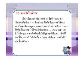 2.3 การเปิ ดไฟล์ ภาพ
          เมือเรามีรูปภาพ เช่น ภาพถ่าย ซึงต้องการนํามา
ปรับแต่งเพิมเติม เราจะต้องทําการเปิ ดไฟล์รูปภาพนั0นขึ0นมา
จากนั0นค่อยกําหนดรู ปแบบการปรับแต่งตามความต้องการ การ
เปิ ดไฟล์รูปภาพทําได้โดยคลิกทีเมนู File -> Open จะปรากฏ
วินโดว์ Open จากคลิกเลือกชือไฟล์รูปภาพทีต้องการ เมือได้
ภาพทีต้องการแล้วให้คลิกทีปุ่ ม Open ถ้าต้องการยกเลิกให้
คลิกทีปุ่ ม Cancel
 