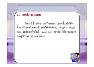 2.4 การย่ อ-ขยายภาพ

        ในกรณี ทีเราต้องการแก้ไขขนาดรู ปภาพทีเราได้เปิ ด
ขึ0นมาให้ตรงกับความต้องการให้คลิกทีเมนู Image -> Image
                                              ํ
Size จะปรากฏวินโดว์ Image Size จากนั0นให้กาหนดขนาด
ของรู ปภาพตามความต้องการ
 