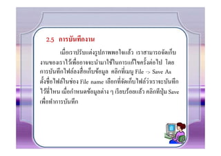 2.5 การบันทึกงาน
         เมือเราปรับแต่งรู ปภาพพอใจแล้ว เราสามารถจัดเก็บ
งานของเราไว้เพืออาจจะนํามาใช้ในการแก้ไขครั0งต่อไป โดย
การบันทึกไฟล์ลงสื อเก็บข้อมูล คลิกทีเมนู File -> Save As
                                                ่
ตั0งชือไฟล์ในช่อง File name เลือกทีจัดเก็บไฟล์วาเราจะบันทึก
ไว้ทีไหน เมือกําหนดข้อมูลต่าง ๆ เรี ยบร้อยแล้ว คลิกทีปุ่ม Save
เพือทําการบันทึก
 