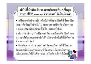 ต่ อไปนีเ! ป็ นตัวอย่ างของงานประเภทต่ าง ๆ ซึ)งคุณ
    สามารถใช้ Photoshop ช่ วยจัดการได้ อย่ างง่ ายดาย
• แก้ไขภาพถ่ายทีบกพร่ องหรื อมีตาหนิ เช่น ปรับสี ทีเพี0ยน ปรับ
                                 ํ
แสงเงาทีสว่างหรื อมืดเกินไป ลบแสงแฟลชทีสะท้อนในดวงตา
• ตกแต่งภาพ เช่น ตัดส่ วนทีไม่ตองการออกไป ลบ
                               ้
องค์ประกอบทีรกรุ งรัง ปรับภาพให้เบลอหรื อคมชัด ปรับผิวกาย
นางแบบให้ขาวนวลและขจัดไฝฝ้ าต่าง ๆ ขจัดเม็ดสี ทีเกิดในภาพ
ทีสแกนจากสิ งพิมพ์
• ตัดแปลงภาพ เช่น ทําภาพใหม่ให้กลายเป็ นภาพสี ซีเปี ยแบบ
โบราณ หรื อแปลงภาพเก่า ๆ ทีเป็ นขาวดําให้กลายเป็ นภาพสี
เปลียนภาพคนให้อวนขึ0น-ผอมลง หรื อเด็ก-แก่กว่าทีเป็ นจริ ง
                  ้
 