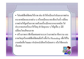 • ใส่ เอฟเฟ็ คต์พิเศษให้ภาพ เช่น ทําให้เหมือนกําลังมองภาพผ่าน
กระจกชนิดและลายต่าง ๆ หรื อเหมือนเงาสะท้อนในนํ0า เปลียน
ภาพถ่ายให้ดูคล้ายภาพวาดด้วยเครื องมือหลากหลายชนิด ใส่
ประกายแสงหรื อเงาให้วตถุ ทําวัตถุแบน ๆ ให้ดูเป็ น 3 มิติ
                         ั
เปลียนโทนสี ของภาพ
• สร้างภาพกราฟิ กซึงผสมผสานระหว่างภาพถ่าย ข้อความ และ
ภาพวัตถุหรื อเอฟเฟ็ คต์พิเศษทีสร้างขึ0นใน Photoshop เพือใช้ใน
งานผลิตสื อโฆษณา ทําปกหนังสื อหรื อนิ ตยสาร หรื อใช้ตกแต่ง
เว็บเพจ
 