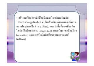 • สร้างองค์ประกอบทีใช้ในเว็บเพจ (โดยทํางานร่ วมกับ
โปรแกรม ImageReady 7 ทีให้มาด้วยกัน) เช่น การตัดแบ่งภาพ
ขนาดใหญ่ออกเป็ นส่ วน ๆ (Slice), การแบ่งพื0นทีภาพเพือสร้าง
ไฮเปอร์ลิงค์เฉพาะส่ วน (image map). การสร้างภาพเคลือนไหว
(animation) และการสร้างปุ่ มทีเปลียนสถานะตามเมาส์
(
(rollover)
 