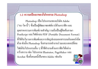 1.2 ความเป็ นมาของโปรแกรม Photoshop
          Photoshop เป็ นโปรแกรมของบริ ษท Adobe
                                          ั
(“อะ-โด-บี0 ”) ซึงเป็ นผูพฒนาซอฟต์แวร์ดานกราฟิ ก และ
                         ้ ั           ้
อุตสาหกรรมการพิมพ์รายสําคัญ รวมถึงเป็ นผูคิดค้นภาษา
                                            ้
PostScript และไฟล์แบบ PDF (Portable Document Format)
      ั
ทีใช้กนในวงการพิมพ์และการจัดรู ปแบบเอกสารบนอินเตอร์เน็ต
ด้วย ดังนั0น Photoshop จึงสามารถทํางานร่ วมและแลกเปลียน
        ั
ไฟล์กบโปรแกรมอืน ๆ ทีใช้ทางานด้านกราฟิ กได้อย่าง
                              ํ
กว้างขวาง เช่น โปรแกรม Illustrator, PageMaker และ
Acrobat ซึงทั0งหมดนี0เป็ นของ Adobe เช่นกัน
 