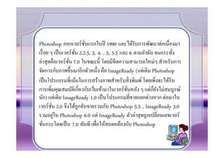 Photoshop ออกเวอร์ ชนแรกในปี 1990 และได้รับการพัฒนาต่อเนืองมา
                          ั
เรื อย ๆ เป็ นเวอร์ ชน 2,2.5, 3, 4, , 5, 5.5 และ 6 ตามลําดับ จนกระทัง
                     ั
ล่าสุ ดคือเวอร์ ชน 7.0 ในขณะนี0 โดยมีขีดความสามารถใหม่ๆ สําหรับการ
                 ั
จัดการกับภาพขึ0นมาอีกตัวหนึ ง คือ ImageReady (แต่เดิม Photoshop
เป็ นโปรแกรมทีเน้นในการสร้างภาพสําหรับสิ งพิมพ์ โดยเพิงจะได้รับ
                                                            ็ั
การเพิมคุณสมบัติเกียวกับเว็บเข้ามาในเวอร์ ชนหลัง ๆ แต่กยงไม่สมบูรณ์
                                                ั
นัก) แต่เดิม ImageReady 1.0 เป็ นโปรแกรมทีขายแยกต่างหาก ต่อมาใน
เวอร์ ชน 2.0 จึงได้ถกจับขายรวมกับ Photoshop 5.5 , ImageReady 3.0
        ั              ู
          ่
รวมอยูใน Photoshop 6.0 แต่ ImageReady ตัวล่าสุ ดถูกเปลียนเลขเวอร์
ชันกระโดดเป็ น 7.0 ทันที เพือให้สอดคล้องกับ Photoshop
 