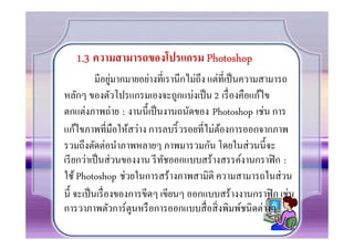 1.3 ความสามารถของโปรแกรม Photoshop
                 ่
           มีอยูมากมายอย่างทีเรานึกไม่ถึง แต่ทีเป็ นความสามารถ
หลักๆ ของตัวโปรแกรมเองจะถูกแบ่งเป็ น 2 เรื องคือแก้ไข
ตกแต่งภาพถ่าย : งานนี0เป็ นงานถนัดของ Photoshop เช่น การ
แก้ไขภาพทีมือให้สว่าง การลบริ0 วรอยทีไม่ตองการออกจากภาพ
                                             ้
รวมถึงตัดต่อนําภาพหลายๆ ภาพมารวมกัน โดยในส่ วนนี0จะ
เรี ยกว่าเป็ นส่ วนของงาน รี ทชออกแบบสร้างสรรค์งานกราฟิ ก :
                              ั
ใช้ Photoshop ช่วยในการสร้างภาพสามิติ ความสามารถในส่ วน
นี0 จะเป็ นเรื องของการขีดๆ เขียนๆ ออกแบบสร้างงานกราฟิ ก เช่น
การวาภาพตัวการ์ตูนหรื อการออกแบบสื อสิ งพิมพ์ชนิดต่างๆ
 