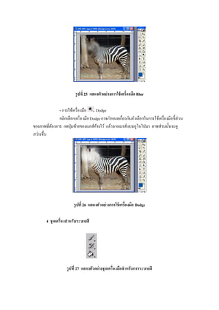 รู ปที 25 แสดงตัวอย่ างการใช้ เครืองมือ Blur

              - การใช้เครื องมือ     Dodge
              คลิกเลือกเครื องมือ Dodge อาจกําหนดเกียวกับตัวเลือกในการใช้เครื องมือชี"ส่วน
ของภาพทีต้องการ กดปุ่ มซ้ายของเมาส์คางไว้ แล้วลากเมาส์แบบถูไถไปมา ภาพส่ วนนั"นจะดู
                                     ้
สว่างขึ"น




                        รู ปที 26 แสดงตัวอย่ างการใช้ เครืองมือ Dodge

       4 ชุ ดเครืองสํ าหรับระบายสี




                    รู ปที 27 แสดงตัวอย่ างชุ ดเครืองมือสํ าหรับการระบายสี
 