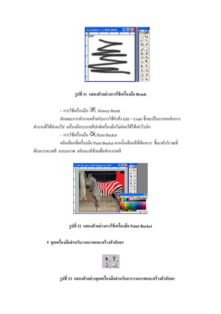 รู ปที 31 แสดงตัวอย่ างการใช้ เครืองมือ Brush

               - การใช้เครื องมือ       History Brush
               ลักษณะการทํางานคล้ายกับการใช้คาสัง Edit > Undo ซึ งจะเป็ นการยกเลิกการ
                                                   ํ
ทํางานทีได้ทาลงไป เครื องมือระบายสี ปกติเครื องมือไม่ค่อยได้ใช้เท่าไรนัก
            ํ
               - การใช้เครื องมือ Paint Bucket
               คลิกเลือกทีเครื องมือ Paint Bucket จากนั"นเลือกสี ทีต้องการ ชี"เมาส์บริ เวณที
ต้องการจะเทสี ลงบนภาพ คลิกเมาส์ซายเพือทําการเทสี
                                      ้




                      รู ปที 32 แสดงตัวอย่ างการใช้ เครืองมือ Paint Bucket

        5 ชุ ดเครืองมือสํ าหรับวาดภาพและสร้ างตัวอักษร




                รู ปที 33 แสดงตัวอย่ างชุ ดเครืองมือสํ าหรับการวาดภาพและสร้ างตัวอักษร
 
