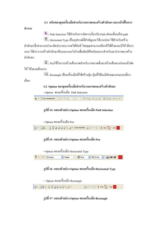 5.1 ชนิดของชุ ดเครืองมือสํ าหรับวาดภาพและสร้ างตัวอักษร และหน้ าทีในการ
ทํางาน
                     Path Selection ใช้สาหรับการจัดการเกียวกับ Path เช่นเคลือนย้าย path
                                          ํ
                     Horizontal Type เป็ นอุปกรณ์ทีสําคัญและใช้งานบ่อย ใช้สาหรับสร้าง
                                                                                  ํ
ตัวอักษรซึ งสามารถนํามาจัดประกอบ ภาพได้ทนที โดยคุณสามารถเลือกสี ได้ดวยและมีให้ เลือก2
                                              ั                                 ้
แบบ ได้แก่ การสร้างตัวอักษรทึบและแบบโปร่ งเพือเติมสี ทีหลังเหมาะสําหรับจะนําภาพมาสร้าง
ตัวอักษร
                     Penใช้ในการสร้างเส้นภาพสําหรับวาดภาพซึ งจะสร้างเส้นตรงก่อนแล้วดัด
ให้ โค้งตามต้องการ
                     Rectangle เป็ นเครื องมือทีใช้สร้างปุ่ ม ปุ่ มทีได้จะมีลกษณะตามแบบทีเรา
                                                                             ั
เลือก
                5.2 Option ของชุ ดเครืองมือสํ าหรับวาดภาพและสร้ างตัวอักษร
                - Option ของเครื องมือ Path Selection



                รู ปที 34 แสดงตัวอย่ าง Option ของเครืองมือ Path Selection

                - Option ของเครื องมือ Pen



                รู ปที 35 แสดงตัวอย่ าง Option ของเครืองมือ Pen

                - Option ของเครื องมือ Horizontal Type



                รู ปที 36 แสดงตัวอย่ าง Option ของเครืองมือ Horizontal Type

                - Option ของเครื องมือ Rectangle



                รู ปที 37 แสดงตัวอย่ าง Option ของเครืองมือ Rectangle
 