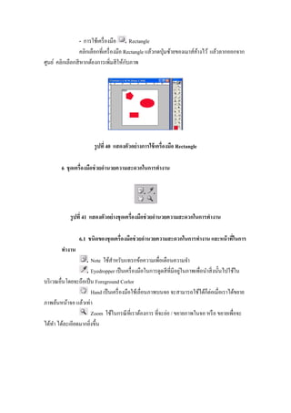 - การใช้เครื องมือ       Rectangle
                  คลิกเลือกทีเครื องมือ Rectangle แล้วกดปุ่ มซ้ายของเมาส์คางไว้ แล้วลากออกจาก
                                                                          ้
                                         ั
ศูนย์ คลิกเลือกสี หากต้องการเพิมสี ให้กบภาพ




                       รู ปที 40 แสดงตัวอย่ างการใช้ เครืองมือ Rectangle

        6 ชุ ดเครืองมือช่ วยอํานวยความสะดวกในการทํางาน




            รู ปที 41 แสดงตัวอย่ างชุ ดเครืองมือช่ วยอํานวยความสะดวกในการทํางาน

                 6.1 ชนิดของชุ ดเครืองมือช่ วยอํานวยความสะดวกในการทํางาน และหน้ าทีในการ
        ทํางาน
                      Note ใช้สาหรับแทรกข้อความเพือเตือนความจํา
                                 ํ
                                                                  ่
                      Eyedropper เป็ นเครื องมือในการดูดสี ทีมีอยูในภาพเพือนําสิ งนั"นไปใช้ใน
บริ เวณอืนโดยจะถือเป็ น Foreground Corlor
                      Hand เป็ นเครื องมือใช้เลือนภาพบนจอ จะสามารถใช้ได้ก็ต่อเมือเราได้ขยาย
ภาพล้นหน้าจอ แล้วเท่า
                      Zoom ใช้ในกรณี ทีเราต้องการ ทีจะย่อ / ขยายภาพในจอ หรื อ ขยายเพือจะ
ได้ทา ได้ละเอียดมากยิงขึ"น
      ํ
 