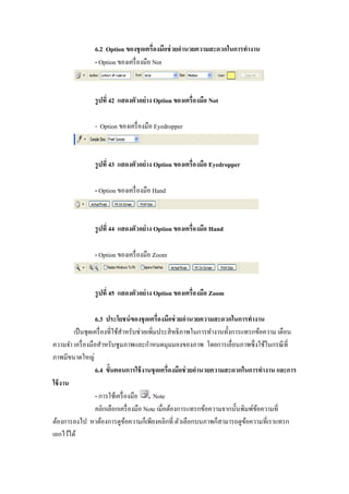 6.2 Option ของชุ ดเครืองมือช่ วยอํานวยความสะดวกในการทํางาน
               - Option ของเครื องมือ Not



               รู ปที 42 แสดงตัวอย่ าง Option ของเครืองมือ Not

               - Option ของเครื องมือ Eyedropper



               รู ปที 43 แสดงตัวอย่ าง Option ของเครืองมือ Eyedropper

               - Option ของเครื องมือ Hand



               รู ปที 44 แสดงตัวอย่ าง Option ของเครืองมือ Hand

               - Option ของเครื องมือ Zoom



               รู ปที 45 แสดงตัวอย่ าง Option ของเครืองมือ Zoom

                  6.3 ประโยชน์ ของชุ ดเครืองมือช่ วยอํานวยความสะดวกในการทํางาน
        เป็ นชุดเครื องทีใช้สาหรับช่วยเพิมประสิ ทธิ ภาพในการทํางานทั"งการแทรกข้อความ เตือน
                             ํ
ความจํา เครื องมือสําหรับซูมภาพและกําหนดมุมมองของภาพ โดยการเลือนภาพซึ งใช้ในกรณี ที
ภาพมีขนาดใหญ่
                  6.4 ขัGนตอนการใช้ งานชุ ดเครืองมือช่ วยอํานวยความสะดวกในการทํางาน และการ
ใช้ งาน
                  - การใช้เครื องมือ     Note
                  คลิกเลือกเครื องมือ Note เมือต้องการแทรกข้อความจากนั"นพิมพ์ขอความที
                                                                              ้
ต้องการลงไป หาต้องการดูขอความก็เพียงคลิกที ตัวเลือกบนภาพก็สามารถดูขอความทีเราแทรก
                               ้                                          ้
เอกไว้ได้
 