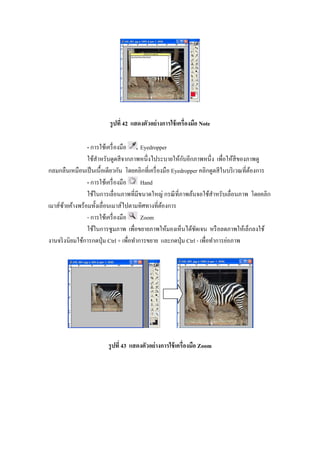 รู ปที 42 แสดงตัวอย่ างการใช้ เครืองมือ Note

                - การใช้เครื องมือ       Eyedropper
                                                         ั
                ใช้สาหรับดูดสี จากภาพหนึงไประบายให้กบอีกภาพหนึง เพือให้สีของภาพดู
                     ํ
กลมกลืนเหมือนเป็ นเนื"อเดียวกัน โดยคลิกทีเครื องมือ Eyedropper คลิกดูดสี ในบริ เวณทีต้องการ
                - การใช้เครื องมือ       Hand
                ใช้ในการเลือนภาพทีมีขนาดใหญ่ กรณี ทีภาพล้นจอใช้สาหรับเลือนภาพ โดยคลิก
                                                                       ํ
เมาส์ซายค้างพร้อมทั"งเลือนเมาส์ไปตามทิศทางทีต้องการ
       ้
                - การใช้เครื องมือ       Zoom
                ใช้ในการซูมภาพ เพือขยายภาพให้มองเห็นได้ชดเจน หรื อลดภาพให้เล็กลงใช้
                                                               ั
งานจริ งนิยมใช้การกดปุ่ ม Ctrl + เพือทําการขยาย และกดปุ่ ม Ctrl - เพือทําการย่อภาพ




                        รู ปที 43 แสดงตัวอย่ างการใช้ เครืองมือ Zoom
 