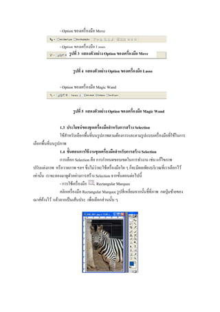 - Option ของเครื องมือ Move

                - Option ของเครื องมือ Lasso
                      รู ปที 3 แสดงตัวอย่ าง Option ของเครืองมือ Move

                        รู ปที 4 แสดงตัวอย่ าง Option ของเครืองมือ Lasso

                - Option ของเครื องมือ Magic Wand



                        รู ปที 5 แสดงตัวอย่ าง Option ของเครืองมือ Magic Wand

                 1.3 ประโยชน์ ของชุ ดเครืองมือสํ าหรับการสร้ าง Selection
                 ใช้สาหรับเลือกพื"นทีบนรู ปภาพตามต้องการและตามรู ปแบบเครื องมือทีใช้ในการ
                     ํ
เลือกพื"นทีบนรู ปภาพ
                 1.4 ขัGนตอนการใช้ งานชุ ดเครืองมือสํ าหรับการสร้ าง Selection
                 การเลือก Selection คือ การกําหนดขอบเขตในการทํางาน เช่น แก้ไขภาพ
                                        ่
ปรับแต่งภาพ หรื อวาดภาพ ฯลฯ ซึ งไม่วาจะใช้เครื องมือใด ๆ ก็จะมีผลเพียงบริ เวณทีเราเลือกไว้
เท่านั"น เราจะลองมาดูตวอย่างการสร้าง Selection จากขั"นตอนต่อไปนี"
                         ั
                 - การใช้เครื องมือ       Rectangular Marquee
                 คลิกเครื องมือ Rectangular Marquee รู ปสี เหลียมจากนั"นชี"ทีภาพ กดปุ่ มซ้ายของ
เมาส์คางไว้ แล้วลากเป็ นเส้นประ เพือเลือกส่ วนนั"น ๆ
        ้
 