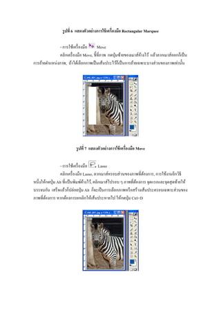 รู ปที 6 แสดงตัวอย่ างการใช้ เครืองมือ Rectangular Marquee

                - การใช้เครื องมือ      Move
                คลิกเครื องมือ Move, ชี"ทีภาพ กดปุ่ มซ้ายของเมาส์คางไว้ แล้วลากเมาส์ออกก็เป็ น
                                                                  ้
การย้ายตําแหน่งภาพ, ถ้าได้เลือกภาพเป็ นเส้นประไว้ก็เป็ นการย้ายเฉพาะบางส่ วนของภาพเท่านั"น




                          รู ปที 7 แสดงตัวอย่ างการใช้ เครืองมือ Move

                 - การใช้เครื องมือ       Lasso
                 คลิกเครื องมือ Lasso, ลากเมาส์ครอบส่ วนของภาพทีต้องการ, การใช้งานอีกวิธี
หนึงให้กดปุ่ ม Alt ทีแป้ นพิมพ์คางไว้, คลิกเมาส์ไปรอบ ๆ ภาพทีต้องการ จุดแรกและจุดสุ ดท้ายให้
                                ้
บรรจบกัน เสร็ จแล้วก็ปล่อยปุ่ ม Alt ก็จะเป็ นการเลือกภาพหรื อสร้างเส้นประครอบเฉพาะส่ วนของ
ภาพทีต้องการ หากต้องการยกเลิกให้เส้นประหายไป ให้กดปุ่ ม Ctrl+D
 