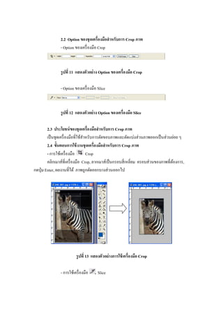 2.2 Option ของชุ ดเครืองมือสํ าหรับการ Crop ภาพ
               - Option ของเครื องมือ Crop



               รู ปที 11 แสดงตัวอย่ าง Option ของเครืองมือ Crop

               - Option ของเครื องมือ Slice



               รู ปที 12 แสดงตัวอย่ าง Option ของเครืองมือ Slice

         2.3 ประโยชน์ ของชุ ดเครืองมือสํ าหรับการ Crop ภาพ
         เป็ นชุดเครื องมือทีใช้สาหรับการตัดขอบภาพและตัดแบ่งส่ วนภาพออกเป็ นส่ วนย่อย ๆ
                                 ํ
         2.4 ขัGนตอนการใช้ งานชุ ดเครืองมือสํ าหรับการ Crop ภาพ
         - การใช้เครื องมือ        Crop
         คลิกเมาส์ทีเครื องมือ Crop, ลากเมาส์เป็ นกรอบสี เหลียม ครอบส่ วนของภาพทีต้องการ,
กดปุ่ ม Enter, ผลงานทีได้ ภาพถูกตัดออกบางส่ วนออกไป




                         รู ปที 13 แสดงตัวอย่ างการใช้ เครืองมือ Crop

               - การใช้เครื องมือ     Slice
 