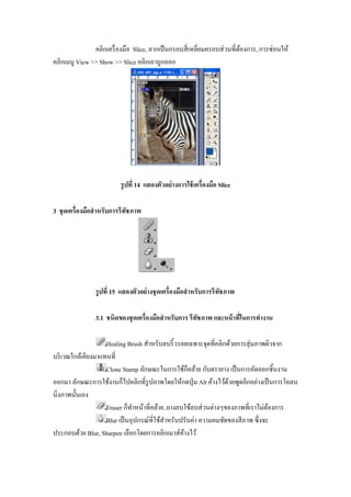 คลิกเครื องมือ Slice, ลากเป็ นกรอบสี เหลียมครอบส่ วนทีต้องการ, การซ่อนให้
คลิกเมนู View >> Show >> Slice คลิกเอาถูกออก




                          รู ปที 14 แสดงตัวอย่ างการใช้ เครืองมือ Slice

3 ชุ ดเครืองมือสํ าหรับการรี ทชภาพ
                              ั




                รู ปที 15 แสดงตัวอย่ างชุ ดเครืองมือสํ าหรับการรี ทชภาพ
                                                                   ั

                3.1 ชนิดของชุ ดเครืองมือสํ าหรับการ รีทชภาพ และหน้ าทีในการทํางาน
                                                       ั

                    Healing Brush สําหรับลบริ" วรอยเฉพาะจุดทีคลิกด้วยการสุ่ มภาพผิวจาก
บริ เวณใกล้เคียงมาแทนที
                    Clone Stamp ลักษณะในการใช้ก็คล้าย กับตรายาง เป็ นการคัดลอกชิ"นงาน
ออกมา ลักษณะการใช้งานก็ไปคลิกทีรู ปภาพโดยให้กดปุ่ ม Alt ค้างไว้ดวยพูดอีกอย่างเป็ นการโคลน
                                                                  ้
นิงภาพนั"นเอง
                    Eraser ก็ทาหน้าทีคล้าย..ยางลบใช้ลบส่ วนต่างๆของภาพทีเราไม่ตองการ
                               ํ                                                 ้
                    Blur เป็ นอุปกรณ์ทีใช้สาหรับปรับค่า ความคมชัดของสี ภาพ ซึ งจะ
                                           ํ
ประกอบด้วย Blur, Sharpen เลือกโดยการคลิกเมาส์คางไว้
                                                  ้
 