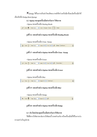 Dodge ใช้ในการปรับค่าโทนสี ของ ภาพให้สว่างหรื อมืด ซึ งจะมีเครื องมือให้
เลือกอีกคือ Dodge,Burn,Sponge
                3.2 Option ของชุ ดเครืองมือสํ าหรับการ รีทชภาพ
                                                          ั
                - Option ของเครื องมือ Healing Brush



                รู ปที 16 แสดงตัวอย่ าง Option ของเครืองมือ Healing Brush

                - Option ของเครื องมือ Clone Stamp



                รู ปที 17 แสดงตัวอย่ าง Option ของเครืองมือ Clone Stamp

                - Option ของเครื องมือ Eraser



                รู ปที 18 แสดงตัวอย่ าง Option ของเครืองมือ Eraser

                - Option ของเครื องมือ Blur



                รู ปที 19 แสดงตัวอย่ าง Option ของเครืองมือ Blur

                - Option ของเครื องมือ Dodge



                รู ปที 20 แสดงตัวอย่ าง Option ของเครืองมือ Dodge

               3.3 ประโยชน์ ของชุ ดเครืองมือสํ าหรับการรี ทชภาพ
                                                            ั
               ใช้เพือการรี ทชภาพ เช่นการรี ทชลบริ" วรอยส่ วนเกิน หรื อเครื องมือทีใช้ในการเร่ ง
                             ั               ั
ความสว่างในรู ปภาพ
 