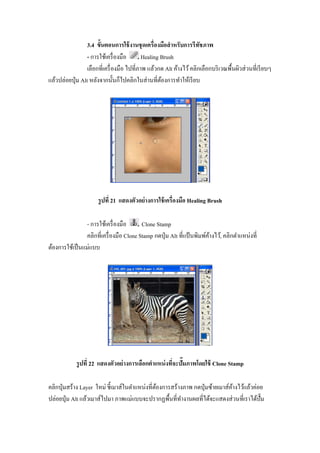 3.4 ขัGนตอนการใช้ งานชุ ดเครืองมือสํ าหรับการรี ทชภาพ
                                                                   ั
                  - การใช้เครื องมือ      Healing Brush
                  เลือกทีเครื องมือ ไปทีภาพ แล้วกด Alt ค้างไว้ คลิกเลือกบริ เวณพื"นผิวส่ วนทีเรี ยบๆ
แล้วปล่อยปุ่ ม Alt หลังจากนั"นก็ไปคลิกในส่ านทีต้องการทําให้เรี ยบ




                      รู ปที 21 แสดงตัวอย่ างการใช้ เครืองมือ Healing Brush

                - การใช้เครื องมือ      Clone Stamp
                คลิกทีเครื องมือ Clone Stamp กดปุ่ ม Alt ทีแป้ นพิมพ์คางไว้, คลิกตําแหน่งที
                                                                      ้
ต้องการใช้เป็ นแม่แบบ




            รู ปที 22 แสดงตัวอย่ างการเลือกตําแหน่ งทีจะปัXมภาพโดยใช้ Clone Stamp

คลิกปุ่ มสร้าง Layer ใหม่ ชี"เมาส์ในตําแหน่งทีต้องการสร้างภาพ กดปุ่ มซ้ายเมาส์คางไว้แล้วค่อย
                                                                               ้
ปล่อยปุ่ ม Alt แล้วเมาส์ไปมา ภาพแม่แบบจะปรากฏพื"นทีทํางานผลทีได้จะแสดงส่ วนทีเราได้ป^ั ม
 
