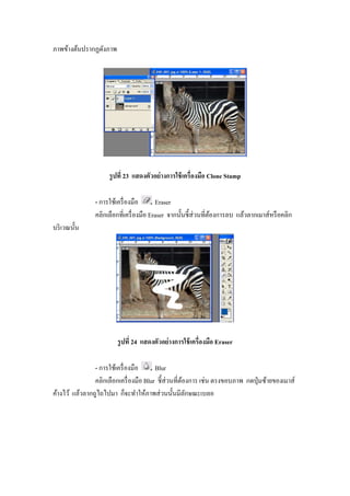 ภาพข้างต้นปรากฏดังภาพ




                     รู ปที 23 แสดงตัวอย่ างการใช้ เครืองมือ Clone Stamp

                - การใช้เครื องมือ      Eraser
                คลิกเลือกทีเครื องมือ Eraser จากนั"นชี"ส่วนทีต้องการลบ แล้วลากเมาส์หรื อคลิก
บริ เวณนั"น




                        รู ปที 24 แสดงตัวอย่ างการใช้ เครืองมือ Eraser

                - การใช้เครื องมือ      Blur
                คลิกเลือกเครื องมือ Blur ชี"ส่วนทีต้องการ เช่น ตรงขอบภาพ กดปุ่ มซ้ายของเมาส์
ค้างไว้ แล้วลากถูไถไปมา ก็จะทําให้ภาพส่ วนนั"นมีลกษณะเบลอ
                                                     ั
 