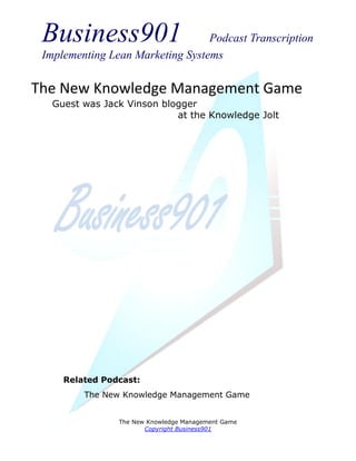 Business901                      Podcast Transcription
 Implementing Lean Marketing Systems

The New Knowledge Management Game
   Guest was Jack Vinson blogger
                            at the Knowledge Jolt




     Related Podcast:
         The New Knowledge Management Game


                The New Knowledge Management Game
                       Copyright Business901
 