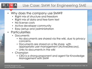 Use Case: SMW for Engineering SME
• Why does the company use SMW?
•
•
•
•
•

Right mix of structure and freedom
Right mix of data and free-form text
No license costs
Active developer community
Easy (setup and )administration

• Particularities

• Documents
• No documents are shared via the wiki, due to privacy
concerns.
• Documents are stored on a file share with
appropriate user management (ActiveDirecory).
• Links to documents in the wiki
• Champion
• CEO is a strong proponent and agent for Knowledge
Management with SMW

Knowledge Management with
Semantic MediaWiki and SharePoint

© 2014 DIQA Projektmanagement GmbH | www.diqa-pm.com | Slide 19

 