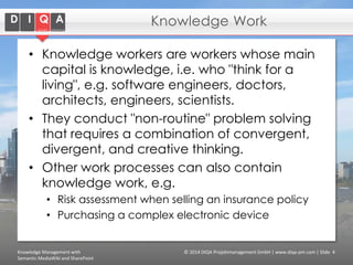 Knowledge Work
• Knowledge workers are workers whose main
capital is knowledge, i.e. who "think for a
living", e.g. software engineers, doctors,
architects, engineers, scientists.
• They conduct "non-routine" problem solving
that requires a combination of convergent,
divergent, and creative thinking.
• Other work processes can also contain
knowledge work, e.g.
• Risk assessment when selling an insurance policy
• Purchasing a complex electronic device

Knowledge Management with
Semantic MediaWiki and SharePoint

© 2014 DIQA Projektmanagement GmbH | www.diqa-pm.com | Slide 4

 