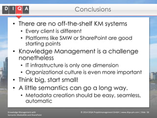 Conclusions
• There are no off-the-shelf KM systems
• Every client is different
• Platforms like SMW or SharePoint are good
starting points

• Knowledge Management is a challenge
nonetheless
• IT infrastructure is only one dimension
• Organizational culture is even more important

• Think big, start small!
• A little semantics can go a long way.
• Metadata creation should be easy, seamless,
automatic
Knowledge Management with
Semantic MediaWiki and SharePoint

© 2014 DIQA Projektmanagement GmbH | www.diqa-pm.com | Slide 58

 