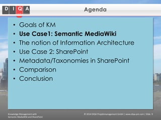 Agenda

•
•
•
•
•
•
•

Goals of KM
Use Case1: Semantic MediaWiki
The notion of Information Architecture
Use Case 2: SharePoint
Metadata/Taxonomies in SharePoint
Comparison
Conclusion

Knowledge Management with
Semantic MediaWiki and SharePoint

© 2014 DIQA Projektmanagement GmbH | www.diqa-pm.com | Slide 9

 
