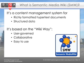 What is Semantic Media Wiki (SMW)?
It’s a content management system for
• Richly formatted hypertext documents
• Structured data

It’s based on the “Wiki Way”:
• User-governed
• Collaborative
• Easy to use

Knowledge Management with
Semantic MediaWiki and SharePoint

© 2014 DIQA Projektmanagement GmbH | www.diqa-pm.com | Slide 10

 