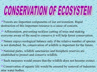 Forests are important components of our environment. Rapid
destruction of this important resource is a cause of concern.
 Afforestation, preventing reckless cutting of trees and making
everyone aware of the need to conserve it will help forest conservation.
Nature enjoys ecological balance only if the relative number of species
is not disturbed. So, conservation of wildlife is important for the future.
National parks, wildlife sanctuaries and biosphere reserves are
established to protect and conserve wildlife.
Such measures would ensure that the wildlife does not become extinct.
Conservation of aquatic life would be ensured by removal of industries
near water bodies.
 