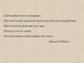 If all mankind were to disappear,
The world would regenerate back to the rich state of equilibrium
That existed ten thousand years ago.
If insects were to vanish,
The environment would collapse into chaos.
Edward O Wilson
 