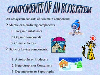 An ecosystem consists of two main components
Abiotic or Non-living components.
1. Inorganic substances
2. Organic compounds
3. Climatic factors
Biotic or Living components.
1. Autotrophs or Producers
2. Heterotrophs or Consumers
3. Decomposers or Saprotrophs
 