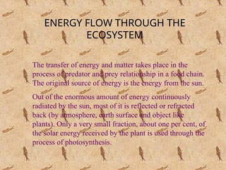 ENERGY FLOW THROUGH THE
ECOSYSTEM
The transfer of energy and matter takes place in the
process of predator and prey relationship in a food chain.
The original source of energy is the energy from the sun.
Out of the enormous amount of energy continuously
radiated by the sun, most of it is reflected or refracted
back (by atmosphere, earth surface and object like
plants). Only a very small fraction, about one per cent, of
the solar energy received by the plant is used through the
process of photosynthesis.
 