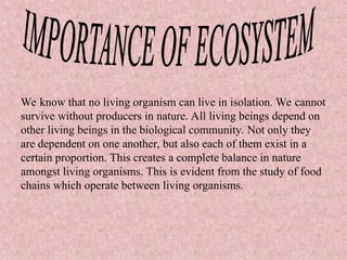 We know that no living organism can live in isolation. We cannot
survive without producers in nature. All living beings depend on
other living beings in the biological community. Not only they
are dependent on one another, but also each of them exist in a
certain proportion. This creates a complete balance in nature
amongst living organisms. This is evident from the study of food
chains which operate between living organisms.
 
