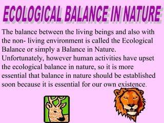 The balance between the living beings and also with
the non- living environment is called the Ecological
Balance or simply a Balance in Nature.
Unfortunately, however human activities have upset
the ecological balance in nature, so it is more
essential that balance in nature should be established
soon because it is essential for our own existence.
 