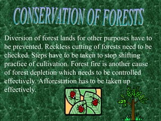 Diversion of forest lands for other purposes have to
be prevented. Reckless cutting of forests need to be
checked. Steps have to be taken to stop shifting
practice of cultivation. Forest fire is another cause
of forest depletion which needs to be controlled
effectively. Afforestation has to be taken up
effectively.
 