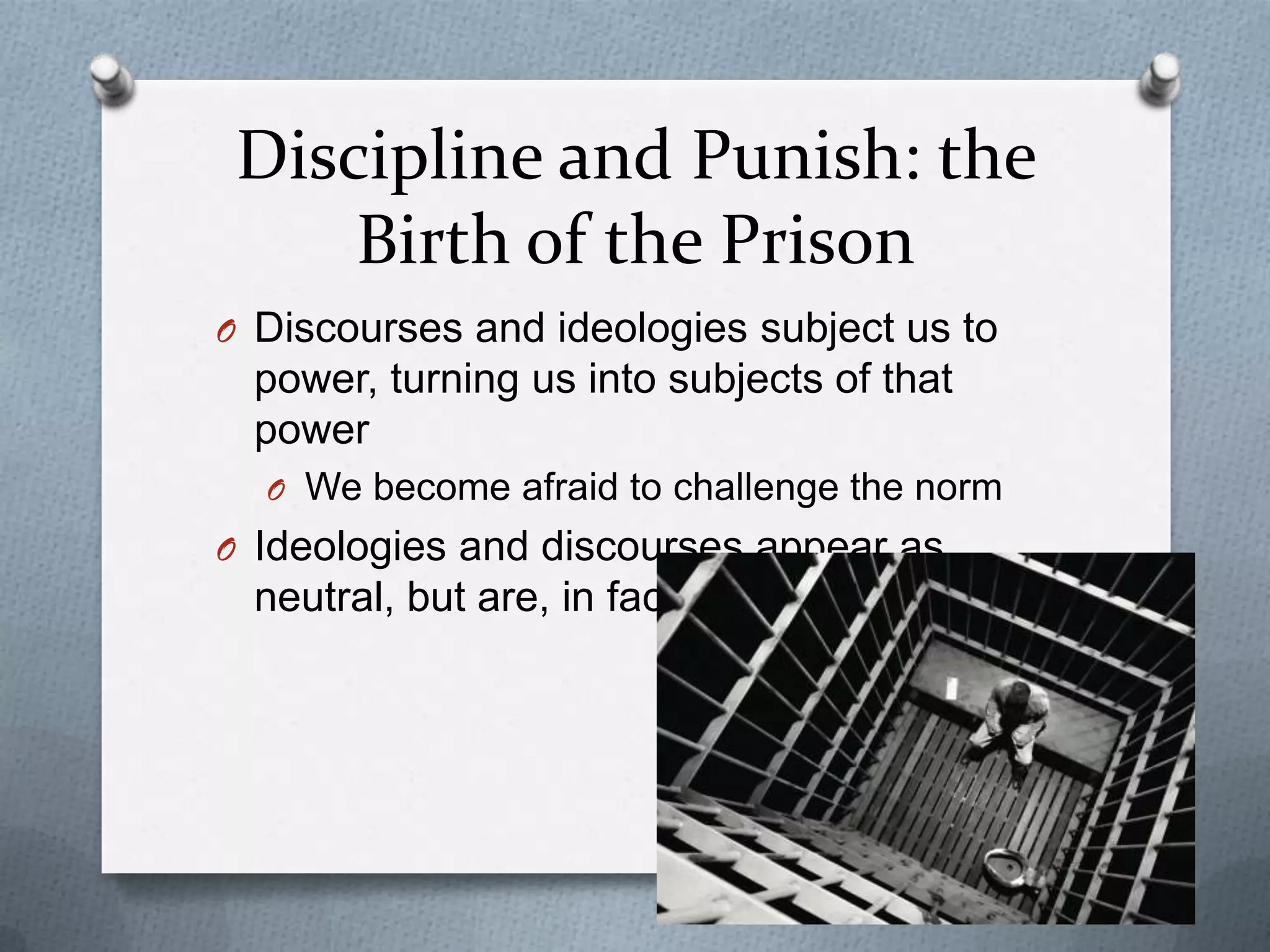 Discipline and Punish: the
     Birth of the Prison
O Discourses and ideologies subject us to
 power, turning us into subjects of that
 power
  O We become afraid to challenge the norm
O Ideologies and discourses appear as
 neutral, but are, in fact, not
 