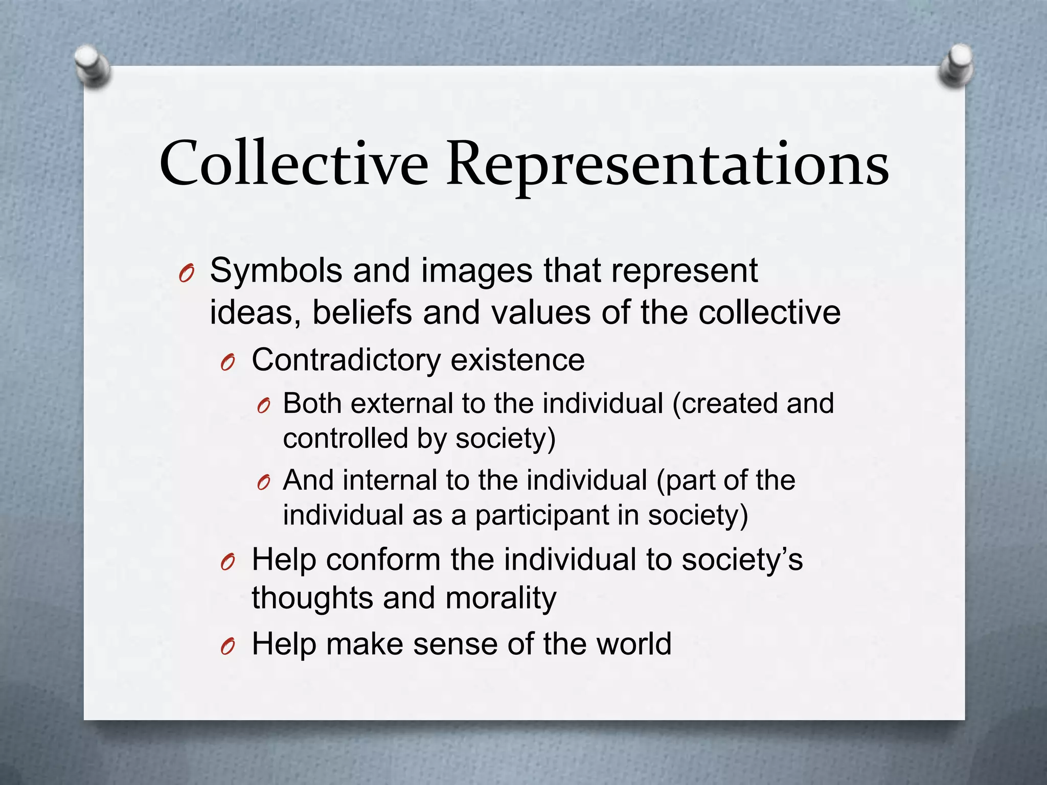 Collective Representations
O Symbols and images that represent
 ideas, beliefs and values of the collective
  O Contradictory existence
    O Both external to the individual (created and
      controlled by society)
    O And internal to the individual (part of the
      individual as a participant in society)
  O Help conform the individual to society‟s
    thoughts and morality
  O Help make sense of the world
 