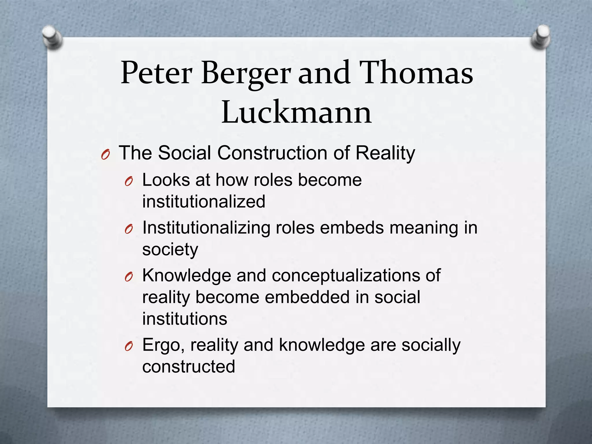 Peter Berger and Thomas
         Luckmann
O The Social Construction of Reality
  O Looks at how roles become
    institutionalized
  O Institutionalizing roles embeds meaning in
    society
  O Knowledge and conceptualizations of
    reality become embedded in social
    institutions
  O Ergo, reality and knowledge are socially
    constructed
 