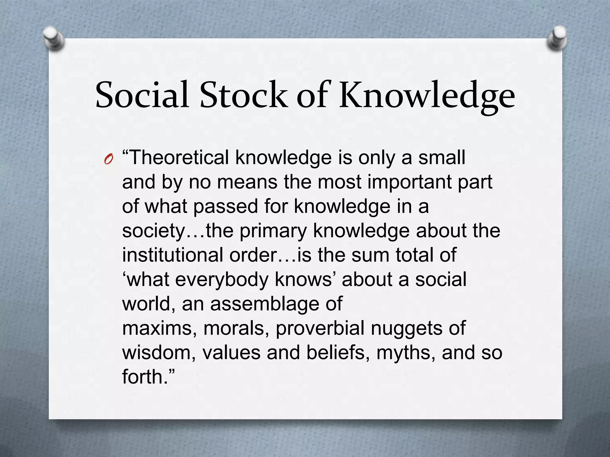 Social Stock of Knowledge
O “Theoretical knowledge is only a small
  and by no means the most important part
  of what passed for knowledge in a
  society…the primary knowledge about the
  institutional order…is the sum total of
  „what everybody knows‟ about a social
  world, an assemblage of
  maxims, morals, proverbial nuggets of
  wisdom, values and beliefs, myths, and so
  forth.”
 