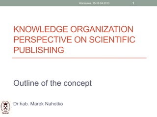 KNOWLEDGE ORGANIZATION
PERSPECTIVE ON SCIENTIFIC
PUBLISHING
Outline of the concept
Dr hab. Marek Nahotko
1Warszawa, 15-16.04.2013
 