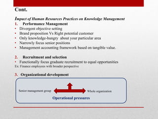 Cont.
Impact of Human Resources Practices on Knowledge Management
1. Performance Management
• Divergent objective setting
• Brand proposition Vs Right potential customer
• Only knowledge-hungry about your particular area
• Narrowly focus senior positions
• Management accounting framework based on tangible value.
2. Recruitment and selection
• Functionally focus graduate recruitment to equal opportunities
Ex: Finance employees with broader perspective
3. Organizational development
Development events
Operational pressures
Senior management group Whole organization
 